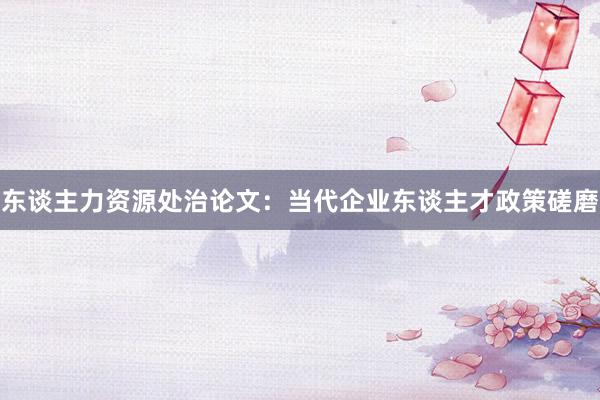 东谈主力资源处治论文：当代企业东谈主才政策磋磨