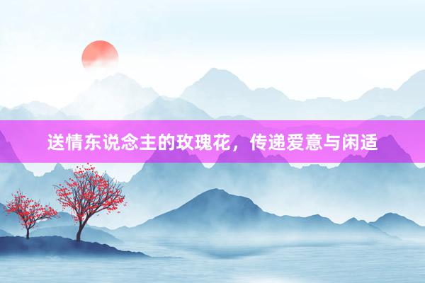 送情东说念主的玫瑰花，传递爱意与闲适