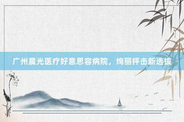 广州晨光医疗好意思容病院，绚丽抨击新选拔