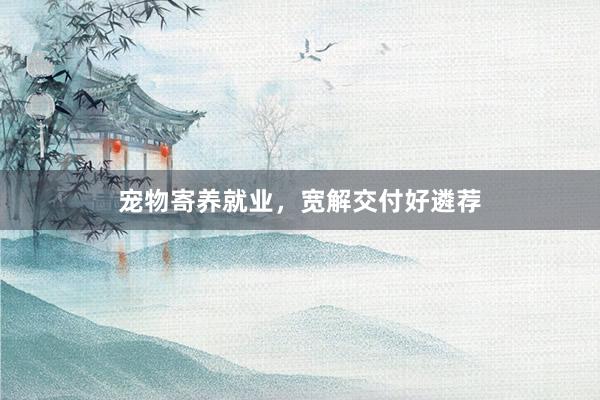 宠物寄养就业，宽解交付好遴荐