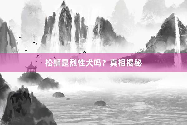 松狮是烈性犬吗？真相揭秘